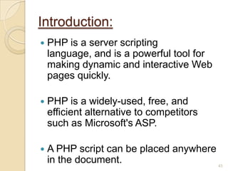 Introduction:
 PHP is a server scripting
language, and is a powerful tool for
making dynamic and interactive Web
pages quickly.
 PHP is a widely-used, free, and
efficient alternative to competitors
such as Microsoft's ASP.
 A PHP script can be placed anywhere
in the document. 43
 