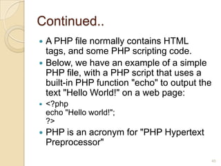 Continued..
 A PHP file normally contains HTML
tags, and some PHP scripting code.
 Below, we have an example of a simple
PHP file, with a PHP script that uses a
built-in PHP function "echo" to output the
text "Hello World!" on a web page:
 <?php
echo "Hello world!";
?>
 PHP is an acronym for "PHP Hypertext
Preprocessor"
45
 