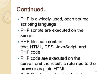 Continued..
 PHP is a widely-used, open source
scripting language
 PHP scripts are executed on the
server
 PHP files can contain
text, HTML, CSS, JavaScript, and
PHP code
 PHP code are executed on the
server, and the result is returned to the
browser as plain HTML 46
 
