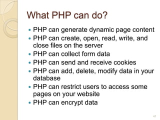 What PHP can do?
 PHP can generate dynamic page content
 PHP can create, open, read, write, and
close files on the server
 PHP can collect form data
 PHP can send and receive cookies
 PHP can add, delete, modify data in your
database
 PHP can restrict users to access some
pages on your website
 PHP can encrypt data
47
 