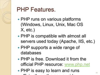 PHP Features.
 PHP runs on various platforms
(Windows, Linux, Unix, Mac OS
X, etc.)
 PHP is compatible with almost all
servers used today (Apache, IIS, etc.)
 PHP supports a wide range of
databases
 PHP is free. Download it from the
official PHP resource: www.php.net
 PHP is easy to learn and runs 48
 