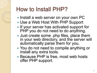 How to Install PHP?
 Install a web server on your own PC
 Use a Web Host With PHP Support
 If your server has activated support for
PHP you do not need to do anything.
 Just create some .php files, place them
in your web directory, and the server will
automatically parse them for you.
 You do not need to compile anything or
install any extra tools.
 Because PHP is free, most web hosts
offer PHP support.
49
 
