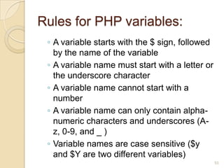 ◦ A variable starts with the $ sign, followed
by the name of the variable
◦ A variable name must start with a letter or
the underscore character
◦ A variable name cannot start with a
number
◦ A variable name can only contain alpha-
numeric characters and underscores (A-
z, 0-9, and _ )
◦ Variable names are case sensitive ($y
and $Y are two different variables)
53
Rules for PHP variables:
 