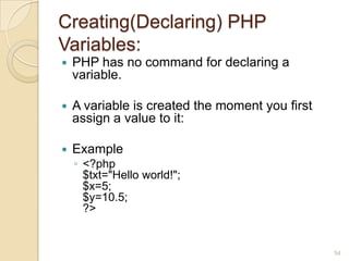 Creating(Declaring) PHP
Variables:
 PHP has no command for declaring a
variable.
 A variable is created the moment you first
assign a value to it:
 Example
◦ <?php
$txt="Hello world!";
$x=5;
$y=10.5;
?>
54
 