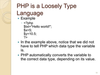 PHP is a Loosely Type
Language
 Example
◦ <?php
$txt="Hello world!";
$x=5;
$y=10.5;
?>
 In the example above, notice that we did not
have to tell PHP which data type the variable
is.
 PHP automatically converts the variable to
the correct data type, depending on its value.
55
 