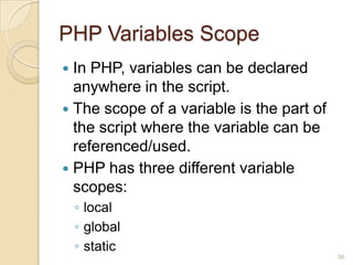 PHP Variables Scope
 In PHP, variables can be declared
anywhere in the script.
 The scope of a variable is the part of
the script where the variable can be
referenced/used.
 PHP has three different variable
scopes:
◦ local
◦ global
◦ static
56
 