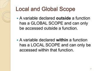 Local and Global Scope
 A variable declared outside a function
has a GLOBAL SCOPE and can only
be accessed outside a function.
 A variable declared within a function
has a LOCAL SCOPE and can only be
accessed within that function.
57
 