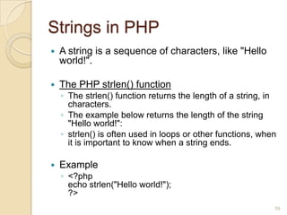 Strings in PHP
 A string is a sequence of characters, like "Hello
world!".
 The PHP strlen() function
◦ The strlen() function returns the length of a string, in
characters.
◦ The example below returns the length of the string
"Hello world!":
◦ strlen() is often used in loops or other functions, when
it is important to know when a string ends.
 Example
◦ <?php
echo strlen("Hello world!");
?>
59
 