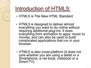  HTML5 is The New HTML Standard
 HTML5 is designed to deliver almost
everything you want to do online without
requiring additional plug-ins. It does
everything from animation to apps, music to
movies, and can also be used to build
complicated applications that run in your
browser.
 HTML5 is also cross-platform (it does not
care whether you are using a tablet or a
Smartphone, a net book, notebook or a
Smart TV).
Introduction of HTML5:
6
 