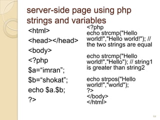 server-side page using php
strings and variables
<html>
<head></head>
<body>
<?php
$a=“imran”;
$b=“shokat”;
echo $a.$b;
?>
<?php
echo strcmp("Hello
world!","Hello world!"); //
the two strings are equal
echo strcmp("Hello
world!","Hello"); // string1
is greater than string2
echo strpos("Hello
world!","world");
?>
</body>
</html>
64
 