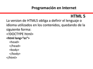 Programación en Internet
HTML 5
La version de HTML5 obliga a definir el lenguaje o
idioma utilizados en los contenidos, quedando de la
siguiente forma:
<!DOCTYPE html>
<html lang=”es”>
<head>
</head>
<body>
</body>
</html>
 