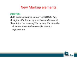 New Markup elements
<FOOTER>
 All major browsers support <FOOTER> Tag.
 defines the footer of a section or document.
 contains the name of the author, the date the
document was written and/or contact
information.
 
