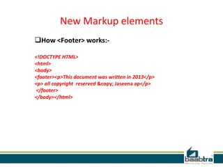 New Markup elements
How <Footer> works:-
<!DOCTYPE HTML>
<html>
<body>
<footer><p>This document was written in 2013</p>
<p> all copyright reserved &copy; Jaseena ap</p>
</footer>
</body></html>
 