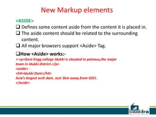 New Markup elements
<ASIDE>
 Defines some content aside from the content it is placed in.
 The aside content should be related to the surrounding
content.
 All major browsers support <Aside> Tag.
How <Aside> works:-
<p>Govt Engg college Idukki is situated in painavu,the major
town in Idukki district.</p>
<aside>
<h4>Idukki Dam</h4>
Asia’s largest arch dam. Just 3km away from GECI .
</aside>
 