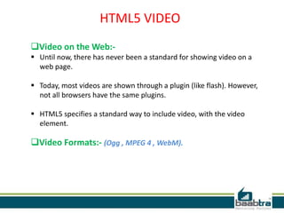 HTML5 VIDEO
Video on the Web:-
 Until now, there has never been a standard for showing video on a
web page.
 Today, most videos are shown through a plugin (like flash). However,
not all browsers have the same plugins.
 HTML5 specifies a standard way to include video, with the video
element.
Video Formats:- (Ogg , MPEG 4 , WebM).
 
