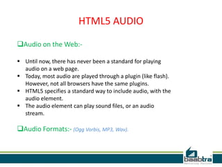 HTML5 AUDIO
Audio on the Web:-
 Until now, there has never been a standard for playing
audio on a web page.
 Today, most audio are played through a plugin (like flash).
However, not all browsers have the same plugins.
 HTML5 specifies a standard way to include audio, with the
audio element.
 The audio element can play sound files, or an audio
stream.
Audio Formats:- (Ogg Vorbis, MP3, Wav).
 