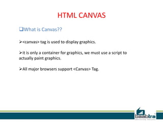 HTML CANVAS
What is Canvas??
<canvas> tag is used to display graphics.
it is only a container for graphics, we must use a script to
actually paint graphics.
All major browsers support <Canvas> Tag.
 