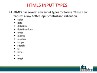 HTML5 INPUT TYPES
 HTML5 has several new input types for forms. These new
features allow better input control and validation.
 color
 date
 datetime
 datetime-local
 email
 month
 number
 range
 search
 tel
 time
 url
 week
 