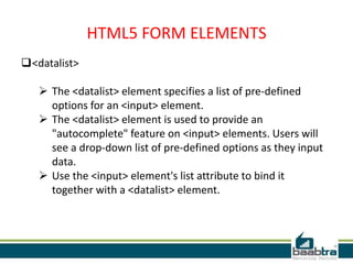 HTML5 FORM ELEMENTS
<datalist>
 The <datalist> element specifies a list of pre-defined
options for an <input> element.
 The <datalist> element is used to provide an
"autocomplete" feature on <input> elements. Users will
see a drop-down list of pre-defined options as they input
data.
 Use the <input> element's list attribute to bind it
together with a <datalist> element.
 