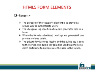 HTML5 FORM ELEMENTS
 <keygen>
 The purpose of the <keygen> element is to provide a
secure way to authenticate users.
 The <keygen> tag specifies a key-pair generator field in a
form.
 When the form is submitted, two keys are generated, one
private and one public.
 The private key is stored locally, and the public key is sent
to the server. The public key could be used to generate a
client certificate to authenticate the user in the future.
 