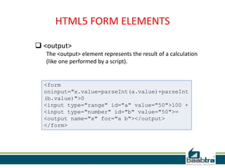 HTML5 FORM ELEMENTS
 <output>
The <output> element represents the result of a calculation
(like one performed by a script).
<form
oninput="x.value=parseInt(a.value)+parseInt
(b.value)">0
<input type="range" id="a" value="50">100 +
<input type="number" id="b" value="50">=
<output name="x" for="a b"></output>
</form>
 