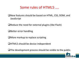 Some rules of HTML5 ….
New features should be based on HTML, CSS, DOM, and
JavaScript
Reduce the need for external plugins (like Flash)
Better error handling
More markup to replace scripting
HTML5 should be device independent
The development process should be visible to the public.
 