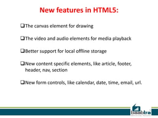 New features in HTML5:
The canvas element for drawing
The video and audio elements for media playback
Better support for local offline storage
New content specific elements, like article, footer,
header, nav, section
New form controls, like calendar, date, time, email, url.
 