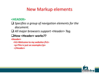 New Markup elements
<HEADER>
 Specifies a group of navigation elements for the
document.
 All major browsers support <Header> Tag.
How <Header> works??
<Header>
<h1>Welcome to my website</h1>
<p>This is just an example</p>
</Header>
 