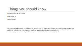 Things you should know.
HTML5Shiv/HTML5Shim
Respond.js
Modernizer
You should understand what these do, or you will be in trouble. Once you understand what these
are used for you can start using a prebuilt template (like html5-boilerplate).
 