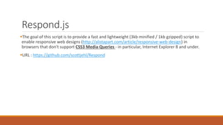 Respond.js
The goal of this script is to provide a fast and lightweight (3kb minified / 1kb gzipped) script to
enable responsive web designs (http://alistapart.com/article/responsive-web-design) in browsers
that don't support CSS3 Media Queries - in particular, Internet Explorer 8 and under.
URL : https://github.com/scottjehl/Respond
 