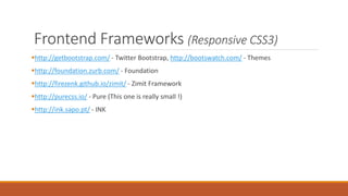 Front-end Frameworks (Responsive
CSS3)
http://getbootstrap.com/ - Twitter Bootstrap, http://bootswatch.com/ - Themes
http://foundation.zurb.com/ - Foundation
http://firezenk.github.io/zimit/ - Zimit Framework
http://purecss.io/ - Pure (This one is really small !)
http://ink.sapo.pt/ - INK
 