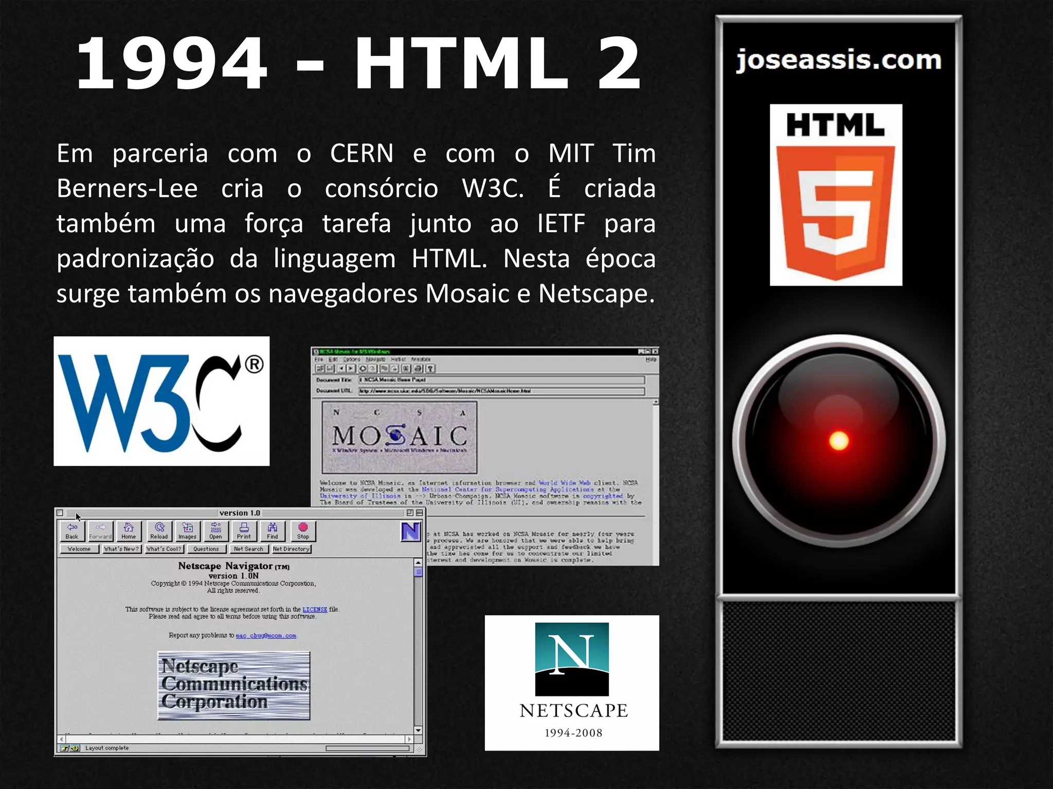1994 - HTML 2
Em parceria com o CERN e com o MIT Tim
Berners-Lee cria o consórcio W3C. É criada
também uma força tarefa junto ao IETF para
padronização da linguagem HTML. Nesta época
surge também os navegadores Mosaic e Netscape.
 