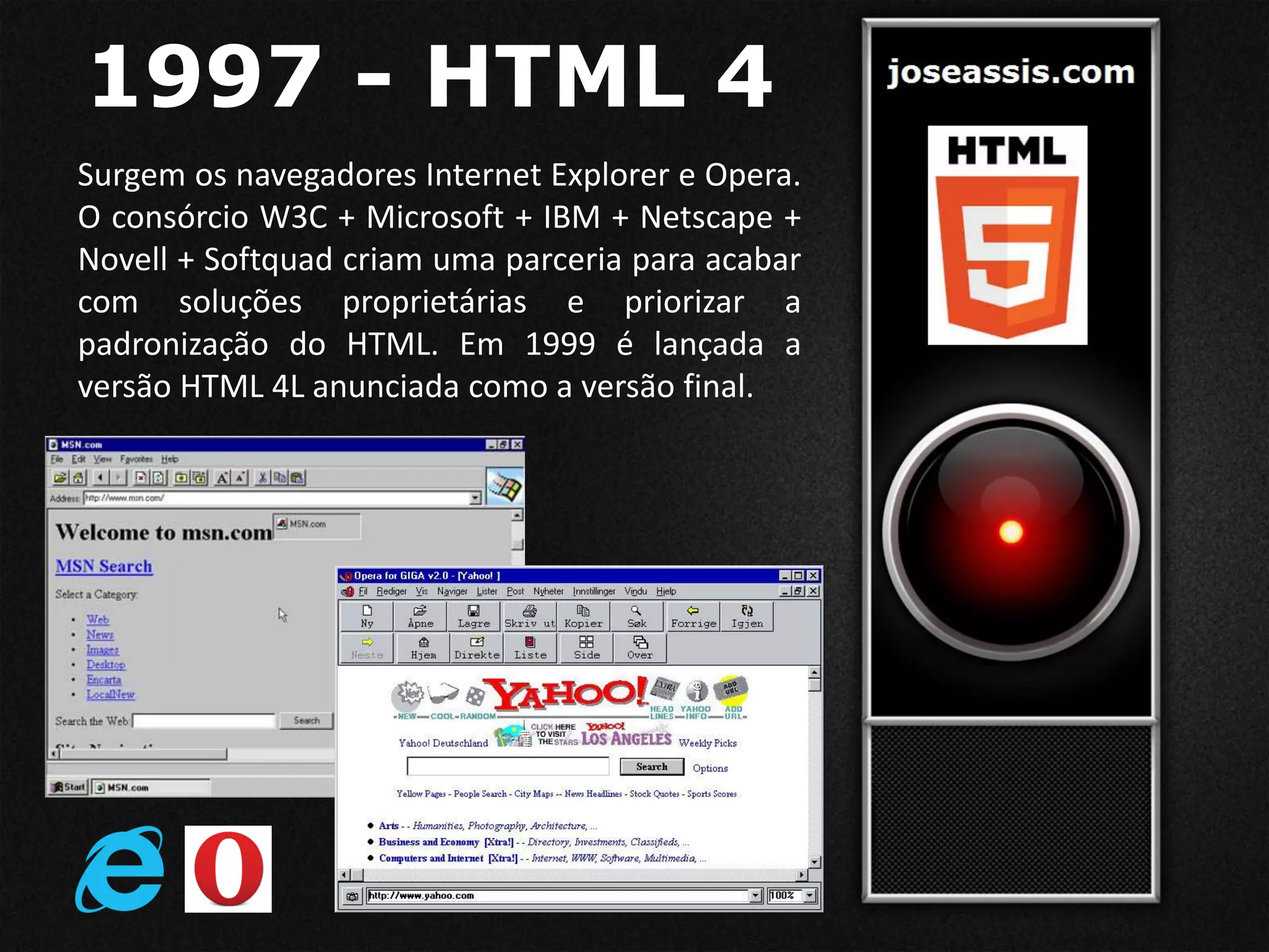 1997 - HTML 4
Surgem os navegadores Internet Explorer e Opera.
O consórcio W3C + Microsoft + IBM + Netscape +
Novell + Softquad criam uma parceria para acabar
com soluções proprietárias e priorizar a
padronização do HTML. Em 1999 é lançada a
versão HTML 4L anunciada como a versão final.
 