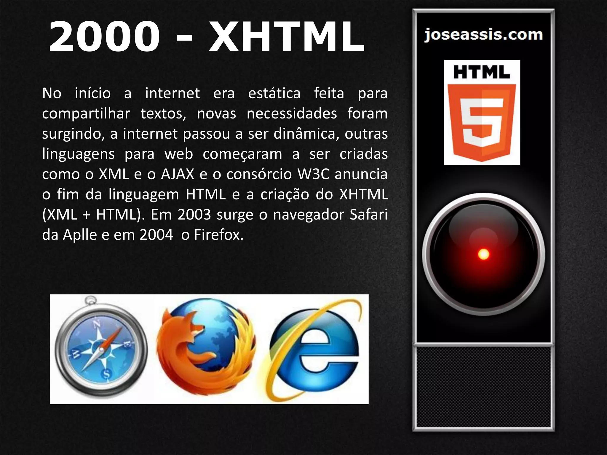 2000 - XHTML
No início a internet era estática feita para
compartilhar textos, novas necessidades foram
surgindo, a internet passou a ser dinâmica, outras
linguagens para web começaram a ser criadas
como o XML e o AJAX e o consórcio W3C anuncia
o fim da linguagem HTML e a criação do XHTML
(XML + HTML). Em 2003 surge o navegador Safari
da Aplle e em 2004 o Firefox.
 