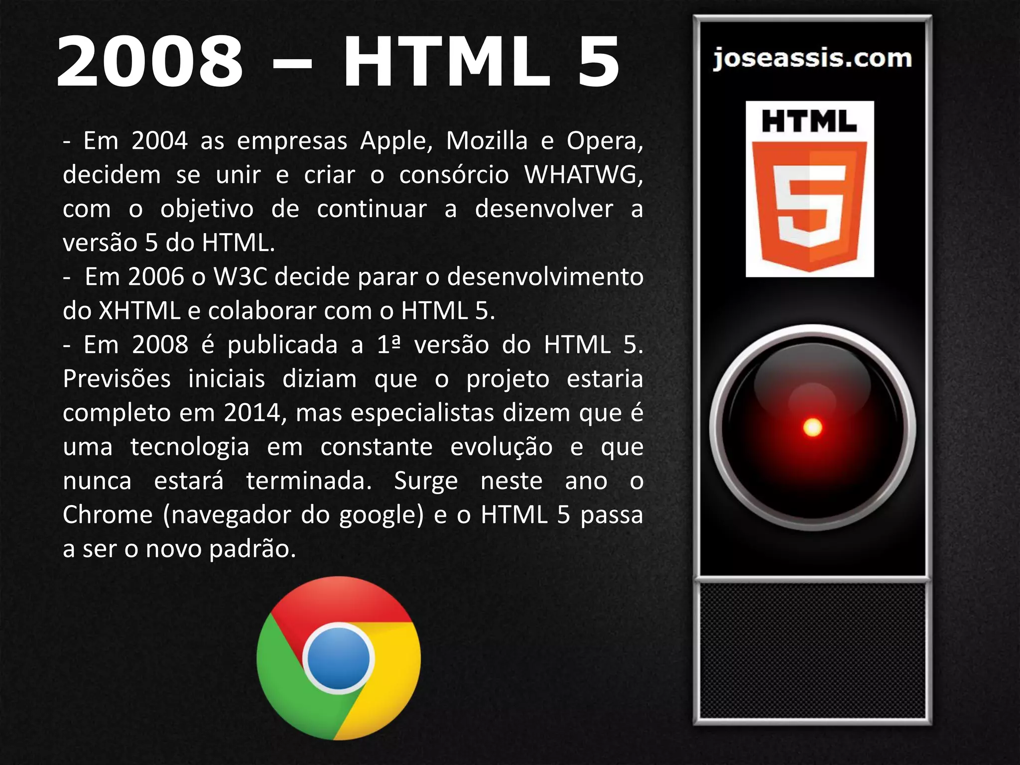 2008 – HTML 5
- Em 2004 as empresas Apple, Mozilla e Opera,
decidem se unir e criar o consórcio WHATWG,
com o objetivo de continuar a desenvolver a
versão 5 do HTML.
- Em 2006 o W3C decide parar o desenvolvimento
do XHTML e colaborar com o HTML 5.
- Em 2008 é publicada a 1ª versão do HTML 5.
Previsões iniciais diziam que o projeto estaria
completo em 2014, mas especialistas dizem que é
uma tecnologia em constante evolução e que
nunca estará terminada. Surge neste ano o
Chrome (navegador do google) e o HTML 5 passa
a ser o novo padrão.
 