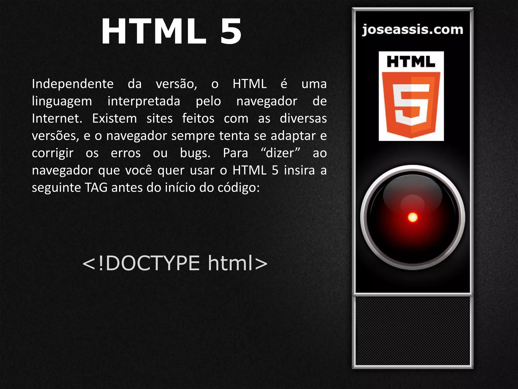 HTML 5
Independente da versão, o HTML é uma
linguagem interpretada pelo navegador de
Internet. Existem sites feitos com as diversas
versões, e o navegador sempre tenta se adaptar e
corrigir os erros ou bugs. Para “dizer” ao
navegador que você quer usar o HTML 5 insira a
seguinte TAG antes do início do código:
<!DOCTYPE html>
 