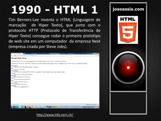 1990 - HTML 1
Tim Berners-Lee inventa o HTML (Linguagem de
marcação de Hiper Texto), que junto com o
protocolo HTTP (Protocolo de Transferência de
Hiper Texto) consegue rodar o primeiro protótipo
de web site em um computador da empresa Next
(empresa criada por Steve Jobs).
http://www.info.cern.ch/
 