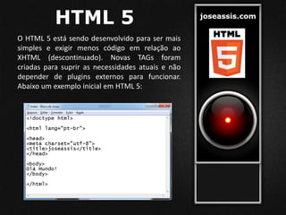 HTML 5
O HTML 5 está sendo desenvolvido para ser mais
simples e exigir menos código em relação ao
XHTML (descontinuado). Novas TAGs foram
criadas para suprir as necessidades atuais e não
depender de plugins externos para funcionar.
Abaixo um exemplo inicial em HTML 5:
 