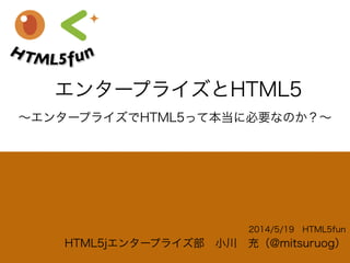 エンタープライズとHTML5
2014/5/19 HTML5fun
HTML5jエンタープライズ部 小川 充（@mitsuruog）
∼エンタープライズでHTML5って本当に必要なのか？∼
 