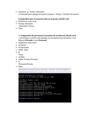  Usermod -g Ventas Alexander
//Comando para agregar el usuario al grupo + Grupo + Nombre de usuario
Comprobar que el usuario está en el grupo, desde root
 (Entramos como root)
 Groups Alexander
*Alexander: Ventas
 Clear
1º Asignación de permisos (Creación de Archivos), desde root
//Crearemos 2 archivos de ejemplo, el cual aplicaremos permisos: a los
ficheros Privado y otro Personal
 (Entramos como root)
 cd /home
 cd Alexander
 mkdir Data
 ls
*Data
 cd Data
 mkdir Privado Personal
 ls
*Personal Privado
 Clear
 