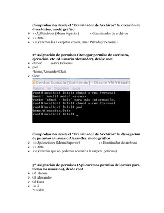 Comprobación desde el “Examinador de Archivos” la creación de
directorios, modo grafico
 >>Aplicaciones (Menu Superior) >>Examinador de archivos
 >>Data
 >>(Veremos las 2 carpetas creada, una : Privada y Personal)
2º Asignación de permisos (Denegar permiso de escritura,
ejecución, etc .Al usuario Alexander), desde root
 chmod a-rwx Personal
 pwd
*home/Alexander/Data
 Clear
Comprobación desde el “Examinador de Archivos” la denegación
de permiso al usuario Alexander, modo grafico
 >>Aplicaciones (Menu Superior) >>Examinador de archivos
 >>Data
 >>(Veremos que no podemos accesar a la carpeta personal)
3º Asignación de permisos (Aplicaremos permiso de lectura para
todos los usuarios), desde root
 Cd /home
 Cd Alexander
 Cd Data
 Ls -l
*Total 8
 