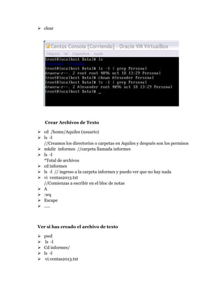  clear
Crear Archivos de Texto
 cd /home/Aquiles (usuario)
 ls -l
//Creamos los directorios o carpetas en Aquiles y después son los permisos
 mkdir informes //carpeta llamada informes
 ls -l
*Total de archivos
 cd informes
 ls -l // ingreso a la carpeta informes y puedo ver que no hay nada
 vi ventas2013.txt
//Comienzas a escribir en el bloc de notas
 A
 :wq
 Escape
 …..
Ver si has creado el archivo de texto
 pwd
 ls -l
 Cd informes/
 ls -l
 vi.ventas2013.txt
 