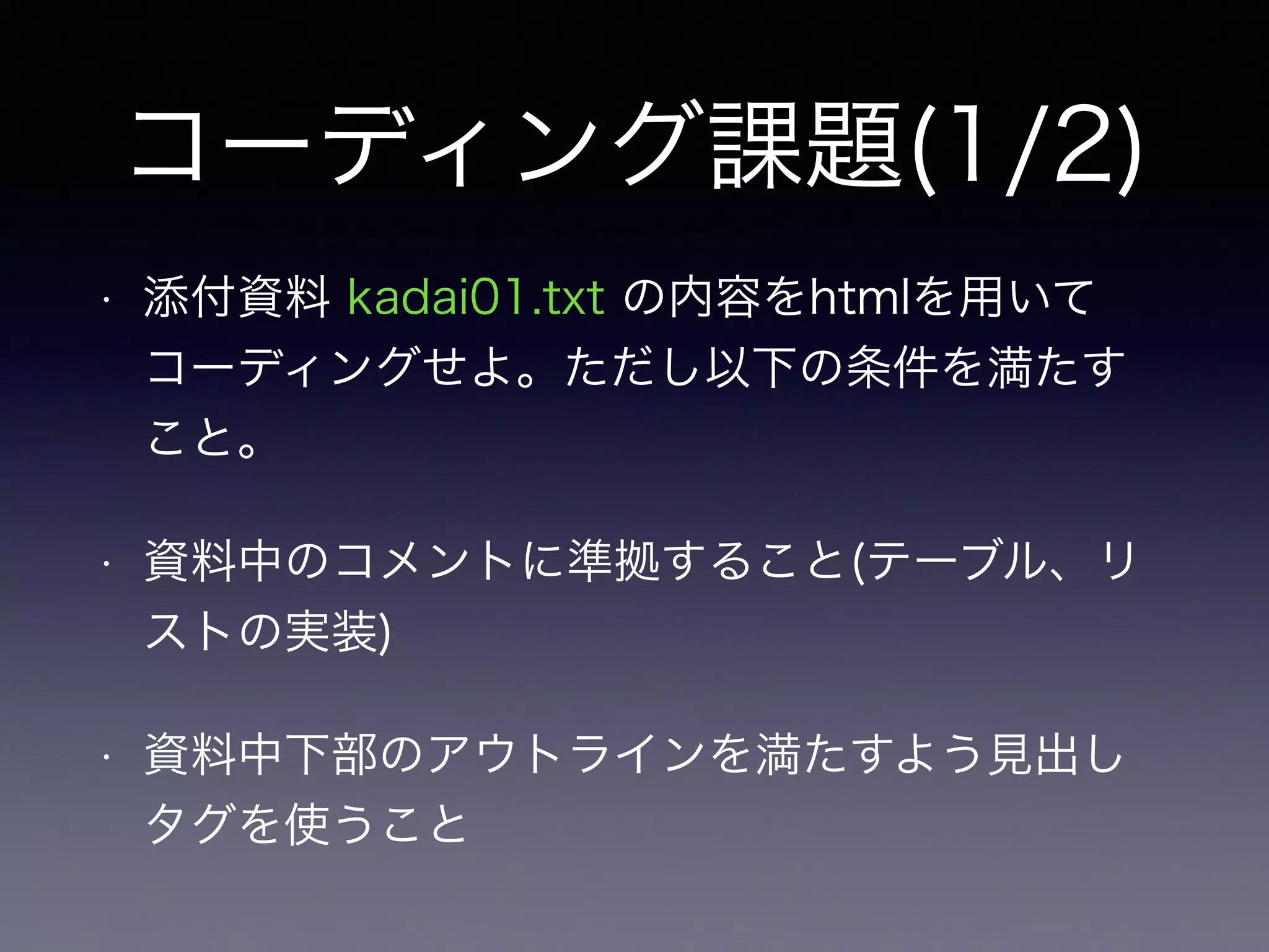 コーディング課題(1/2)
• 添付資料 kadai01.txt の内容をhtmlを用いて
コーディングせよ。ただし以下の条件を満たす
こと。
• 資料中のコメントに準拠すること(テーブル、リ
ストの実装)
• 資料中下部のアウトラインを満たすよう見出し
タグを使うこと
 