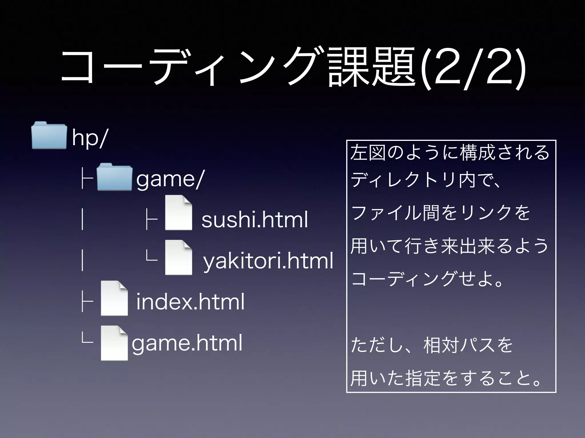 コーディング課題(2/2)
左図のように構成される
ディレクトリ内で、
ファイル間をリンクを
用いて行き来出来るよう
コーディングせよ。
!
ただし、相対パスを
用いた指定をすること。
hp/
├ game/
│ ├  sushi.html
│ └ yakitori.html
├ index.html
└ game.html
 