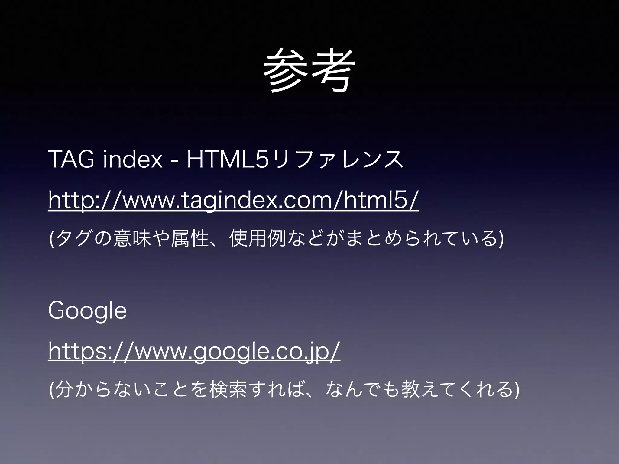 参考
TAG index - HTML5リファレンス
http://www.tagindex.com/html5/
(タグの意味や属性、使用例などがまとめられている)
!
Google
https://www.google.co.jp/
(分からないことを検索すれば、なんでも教えてくれる)
 