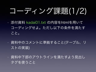 コーディング課題(1/2)
• 添付資料 kadai01.txt の内容をhtmlを用いて
コーディングせよ。ただし以下の条件を満たす
こと。
• 資料中のコメントに準拠すること(テーブル、リ
ストの実装)
• 資料中下部のアウトラインを満たすよう見出し
タグを使うこと
 