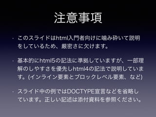 注意事項
• このスライドはhtml入門者向けに噛み砕いて説明
をしているため、厳密さに欠けます。
• 基本的にhtml5の記法に準拠していますが、一部理
解のしやすさを優先しhtml4の記法で説明していま
す。(インライン要素とブロックレベル要素、など)
• スライド中の例ではDOCTYPE宣言などを省略し
ています。正しい記述は添付資料を参照ください。
 