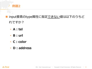 URL : http://www.asial.co.jp/　│　Copyright © Asial Corporation. All Rights Reserved. 　│　10 
例例題2 
n input要素のtype属性に指定できない値は以下のうちど 
れですか？ 
• A : tel 
• B : url 
• C : color 
• D : address 
 