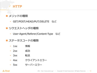 URL : http://www.asial.co.jp/　│　Copyright © Asial Corporation. All Rights Reserved. 　│　12 
HTTP 
n メソッドの種類 
• GET/POST/HEAD/PUT/DELETE など 
n リクエストヘッダの種類 
• User-‐‑‒Agent/Referer/Content-‐‑‒Type など 
n ステータスコードの種類 
• 1xx情報 
• 2xx成功 
• 3xx転送 
• 4xxクライアントエラー 
• 5xxサーバーエラー 
 