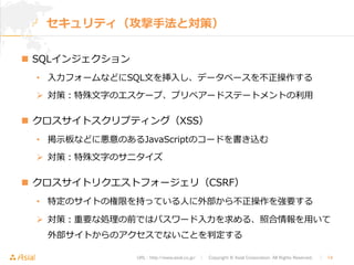 セキュリティ（攻撃⼿手法と対策） 
URL : http://www.asial.co.jp/　│　Copyright © Asial Corporation. All Rights Reserved. 　│　14 
n SQLインジェクション 
• ⼊入⼒力力フォームなどにSQL⽂文を挿⼊入し、データベースを不不正操作する 
Ø 対策：特殊⽂文字のエスケープ、プリペアードステートメントの利利⽤用 
n クロスサイトスクリプティング（XSS） 
• 掲⽰示板などに悪意のあるJavaScriptのコードを書き込む 
Ø 対策：特殊⽂文字のサニタイズ 
n クロスサイトリクエストフォージェリ（CSRF） 
• 特定のサイトの権限を持っている⼈人に外部から不不正操作を強要する 
Ø 対策：重要な処理理の前ではパスワード⼊入⼒力力を求める、照合情報を⽤用いて 
外部サイトからのアクセスでないことを判定する 
 